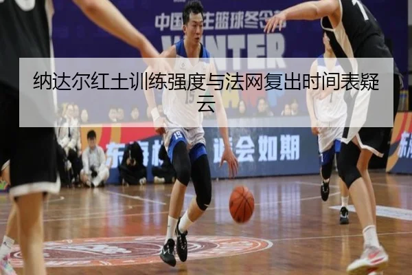 纳达尔红土训练强度与法网复出时间表疑云